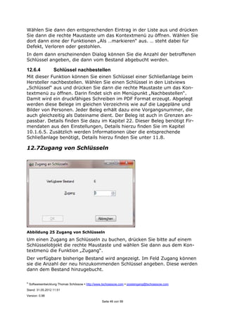 ©
Softwareentwicklung Thomas Schössow http://www.tschoessow.com posteingang@tschoessow.com
Stand: 31.05.2012 11:51
Version: 0.98
Seite 46 von 99
Wählen Sie dann den entsprechenden Eintrag in der Liste aus und drücken
Sie dann die rechte Maustaste um das Kontextmenü zu öffnen. Wählen Sie
dort dann eine der Funktionen „Als …markieren“ aus. … steht dabei für
Defekt, Verloren oder gestohlen.
In dem dann erscheinenden Dialog können Sie die Anzahl der betroffenen
Schlüssel angeben, die dann vom Bestand abgebucht werden.
12.6.4 Schlüssel nachbestellen
Mit dieser Funktion können Sie einen Schlüssel einer Schließanlage beim
Hersteller nachbestellen. Wählen Sie einen Schlüssel in den Listviews
„Schlüssel“ aus und drücken Sie dann die rechte Maustaste um das Kon-
textmenü zu öffnen. Darin findet sich ein Menüpunkt „Nachbestellen“.
Damit wird ein druckfähiges Schreiben im PDF Format erzeugt. Abgelegt
werden diese Belege im gleichen Verzeichnis wie auf die Lagepläne und
Bilder von Personen. Jeder Beleg erhält dazu eine Vorgangsnummer, die
auch gleichzeitig als Dateiname dient. Der Beleg ist auch in Grenzen an-
passbar. Details finden Sie dazu im Kapitel 22. Dieser Beleg benötigt Fir-
mendaten aus den Einstellungen, Details hierzu finden Sie im Kapitel
10.1.6.5. Zusätzlich werden Informationen über die entsprechende
Schließanlage benötigt, Details hierzu finden Sie unter 11.8.
12.7Zugang von Schlüsseln
Abbildung 25 Zugang von Schlüsseln
Um einen Zugang an Schlüsseln zu buchen, drücken Sie bitte auf einem
Schlüsselobjekt die rechte Maustaste und wählen Sie dann aus dem Kon-
textmenü die Funktion „Zugang“.
Der verfügbare bisherige Bestand wird angezeigt. Im Feld Zugang können
sie die Anzahl der neu hinzukommenden Schlüssel angeben. Diese werden
dann dem Bestand hinzugebucht.
 
