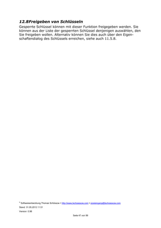 ©
Softwareentwicklung Thomas Schössow http://www.tschoessow.com posteingang@tschoessow.com
Stand: 31.05.2012 11:51
Version: 0.98
Seite 47 von 99
12.8Freigeben von Schlüsseln
Gesperrte Schlüssel können mit dieser Funktion freigegeben werden. Sie
können aus der Liste der gesperrten Schlüssel denjenigen auswählen, den
Sie freigeben wollen. Alternativ können Sie dies auch über den Eigen-
schaftendialog des Schlüssels erreichen, siehe auch 11.5.8.
 