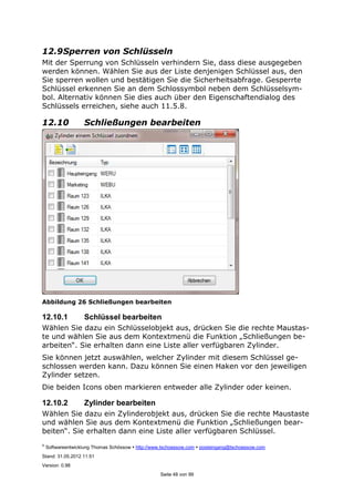 ©
Softwareentwicklung Thomas Schössow http://www.tschoessow.com posteingang@tschoessow.com
Stand: 31.05.2012 11:51
Version: 0.98
Seite 48 von 99
12.9Sperren von Schlüsseln
Mit der Sperrung von Schlüsseln verhindern Sie, dass diese ausgegeben
werden können. Wählen Sie aus der Liste denjenigen Schlüssel aus, den
Sie sperren wollen und bestätigen Sie die Sicherheitsabfrage. Gesperrte
Schlüssel erkennen Sie an dem Schlossymbol neben dem Schlüsselsym-
bol. Alternativ können Sie dies auch über den Eigenschaftendialog des
Schlüssels erreichen, siehe auch 11.5.8.
12.10 Schließungen bearbeiten
Abbildung 26 Schließungen bearbeiten
12.10.1 Schlüssel bearbeiten
Wählen Sie dazu ein Schlüsselobjekt aus, drücken Sie die rechte Maustas-
te und wählen Sie aus dem Kontextmenü die Funktion „Schließungen be-
arbeiten“. Sie erhalten dann eine Liste aller verfügbaren Zylinder.
Sie können jetzt auswählen, welcher Zylinder mit diesem Schlüssel ge-
schlossen werden kann. Dazu können Sie einen Haken vor den jeweiligen
Zylinder setzen.
Die beiden Icons oben markieren entweder alle Zylinder oder keinen.
12.10.2 Zylinder bearbeiten
Wählen Sie dazu ein Zylinderobjekt aus, drücken Sie die rechte Maustaste
und wählen Sie aus dem Kontextmenü die Funktion „Schließungen bear-
beiten“. Sie erhalten dann eine Liste aller verfügbaren Schlüssel.
 