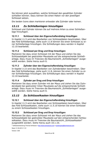 ©
Softwareentwicklung Thomas Schössow http://www.tschoessow.com posteingang@tschoessow.com
Stand: 31.05.2012 11:51
Version: 0.98
Seite 49 von 99
Sie können jetzt auswählen, welche Schlüssel den gewählten Zylinder
schließen können. Dazu können Sie einen Haken vor den jeweiligen
Schlüssel setzen.
Die beiden Icons oben markieren entweder alle Zylinder oder keinen.
12.11 Zu Schließanlagen hinzufügen
Schlüssel und Zylinder können Sie auf mehrere Arten zu einer Schließan-
lage hinzufügen.
12.11.1 Schlüssel über den Eigenschaftendialog hinzufügen
In Kapitel 11.5 wird das Bearbeiten von Schlüsseldaten beschrieben. Über
das Feld Schließanlage, siehe auch 11.8 können Sie einen Schlüssel zu ei-
ner Schließanlage hinzufügen. Die Schließungen dazu werden in Kapitel
12.10 bearbeitet.
12.11.2 Schlüssel per Drag und Drop hinzufügen
Markieren Sie dazu einen Schlüssel mit der Maus und ziehen Sie das
Schlüsselobjekt bei gedrückter Maustaste auf die entsprechende Schließ-
anlage. Dazu muss im Treeview die Baumansicht „Schließanlagen“ ausge-
wählt werden. Siehe hierzu auch 0.
12.11.3 Zylinder über den Eigenschaftendialog hinzufügen
In Kapitel 11.6 wird das Bearbeiten von Zylinderdaten beschrieben. Über
das Feld Schließanlage, siehe auch 11.8, können Sie einen Zylinder zu ei-
ner Schließanlage hinzufügen. Die Schließungen dazu werden in Kapitel
12.10 bearbeitet.
12.11.4 Zylinder per Drag und Drop hinzufügen
Markieren Sie dazu einen Zylinder mit der Maus und ziehen Sie das Zylin-
derobjekt bei gedrückter linker Maustaste auf die entsprechende Schließ-
anlage. Dazu muss im Treeview die Baumansicht „Schließanlagen“ ausge-
wählt werden. Siehe hierzu auch 0.
12.12 Zu Schlüsselkasten hinzufügen
12.12.1 Schlüssel über den Eigenschaftendialog hinzufügen
In Kapitel 11.5 wird das Bearbeiten von Schlüsseldaten beschrieben. Über
das Feld Schlüsselkasten, siehe auch 11.5.10 können Sie einen Schlüssel
zu einem Schlüsselkasten hinzufügen.
12.12.2 Schlüssel per Drag und Drop hinzufügen
Markieren Sie dazu einen Schlüssel mit der Maus und ziehen Sie das
Schlüsselobjekt bei gedrückter Maustaste auf den entsprechenden Schlüs-
selkasten. Dazu muss im Treeview die Baumansicht „Schlüsselkasten“
ausgewählt werden. Siehe hierzu auch 10.1.10.
 