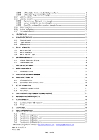 ©
Softwareentwicklung Thomas Schössow http://www.tschoessow.com posteingang@tschoessow.com
Stand: 31.05.2012 11:51
Version: 0.98
Seite 5 von 99
12.12.1 Schlüssel über den Eigenschaftendialog hinzufügen ................................................................ 49
12.12.2 Schlüssel per Drag und Drop hinzufügen.................................................................................. 49
12.13 LAGEPLÄNE ANZEIGEN.............................................................................................................................. 50
12.14 LAGEPLÄNE BEARBEITEN ........................................................................................................................... 50
12.14.1 Aufnehmen von Objekten in einen Lageplan............................................................................ 50
12.14.2 Löschen von Objekten aus einem Lageplan.............................................................................. 50
12.14.3 Auswählen von Lageplänen aus einem Lageplan heraus ......................................................... 50
12.15 BERICHTSFUNKTIONEN ............................................................................................................................. 50
12.16 AUSGABE VON PLÄNEN ............................................................................................................................ 50
12.17 ERSTELLEN VON BARCODES ....................................................................................................................... 51
13 VOLLTEXTSUCHE ................................................................................................................................... 51
14 BENACHRICHTIGUNGEN........................................................................................................................ 51
14.1 VORAUSSETZUNGEN ................................................................................................................................ 51
14.2 PERSON ANRUFEN................................................................................................................................... 52
14.3 SMS VERSENDEN.................................................................................................................................... 52
15 IMPORT VON DATEN............................................................................................................................. 52
15.1 IMPORT ÜBER KWD ................................................................................................................................ 52
15.2 IMPORT IHRER DATEN.............................................................................................................................. 53
15.3 IMPORT VON TSKEY 2002....................................................................................................................... 53
16 WEITERE FUNKTIONEN.......................................................................................................................... 54
16.1 PRÜFUNG AUF AKTUELLE VERSION.............................................................................................................. 54
16.2 LIZENZINFORMATIONEN............................................................................................................................ 54
17 DIGITALE UNTERSCHRIFT....................................................................................................................... 54
18 IMPORTFUNKTIONEN............................................................................................................................ 55
18.1 UNTERSCHRIFT LEISTEN ............................................................................................................................ 55
19 SCHNAPPSCHUSS DER DATENBANK ...................................................................................................... 55
20 ANPASSUNG DER BELEGE...................................................................................................................... 55
20.1 ANPASSEN DES LOGOS ............................................................................................................................. 55
20.2 ANPASSEN DES TEXTES NACH DER TABELLE................................................................................................... 56
21 NETZWERKFÄHIGKEIT ........................................................................................................................... 56
21.1 LIZENZMODELL DER PRO-VERSION.............................................................................................................. 57
21.2 INSTALLATION ........................................................................................................................................ 57
22 KURZANLEITUNG: INSTALLATION DER PRO-VERSION............................................................................ 57
23 WEITERE INFORMATIONSQUELLEN....................................................................................................... 58
24 BEZUGSADRESSEN................................................................................................................................. 58
24.1 BLUEMOBILE PAD MIT LCD BILDSCHIRM ..................................................................................................... 58
24.2 YUBIKEY ................................................................................................................................................ 58
25 SCRIPTBEFEHLE ..................................................................................................................................... 59
26 DOKUMENTE ERSTELLEN....................................................................................................................... 97
26.1 LIVEDOCX.............................................................................................................................................. 97
26.2 FELDBEZEICHNER FÜR PERSONEN ............................................................................................................... 97
26.3 FELDBEZEICHNER FÜR SCHLIESSANLAGEN ..................................................................................................... 97
26.4 FELDBEZEICHNER FÜR SCHLÜSSEL ............................................................................................................... 97
26.5 FELDBEZEICHNER FÜR SCHLÜSSELKASTEN ..................................................................................................... 97
 