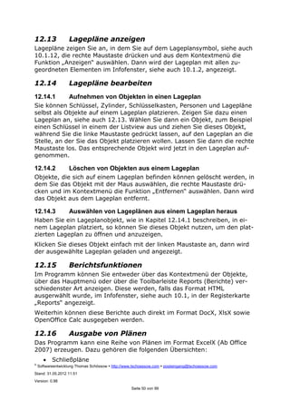 ©
Softwareentwicklung Thomas Schössow http://www.tschoessow.com posteingang@tschoessow.com
Stand: 31.05.2012 11:51
Version: 0.98
Seite 50 von 99
12.13 Lagepläne anzeigen
Lagepläne zeigen Sie an, in dem Sie auf dem Lageplansymbol, siehe auch
10.1.12, die rechte Maustaste drücken und aus dem Kontextmenü die
Funktion „Anzeigen“ auswählen. Dann wird der Lageplan mit allen zu-
geordneten Elementen im Infofenster, siehe auch 10.1.2, angezeigt.
12.14 Lagepläne bearbeiten
12.14.1 Aufnehmen von Objekten in einen Lageplan
Sie können Schlüssel, Zylinder, Schlüsselkasten, Personen und Lagepläne
selbst als Objekte auf einem Lageplan platzieren. Zeigen Sie dazu einen
Lageplan an, siehe auch 12.13. Wählen Sie dann ein Objekt, zum Beispiel
einen Schlüssel in einem der Listview aus und ziehen Sie dieses Objekt,
während Sie die linke Maustaste gedrückt lassen, auf den Lageplan an die
Stelle, an der Sie das Objekt platzieren wollen. Lassen Sie dann die rechte
Maustaste los. Das entsprechende Objekt wird jetzt in den Lageplan auf-
genommen.
12.14.2 Löschen von Objekten aus einem Lageplan
Objekte, die sich auf einem Lageplan befinden können gelöscht werden, in
dem Sie das Objekt mit der Maus auswählen, die rechte Maustaste drü-
cken und im Kontextmenü die Funktion „Entfernen“ auswählen. Dann wird
das Objekt aus dem Lageplan entfernt.
12.14.3 Auswählen von Lageplänen aus einem Lageplan heraus
Haben Sie ein Lageplanobjekt, wie in Kapitel 12.14.1 beschreiben, in ei-
nem Lageplan platziert, so können Sie dieses Objekt nutzen, um den plat-
zierten Lageplan zu öffnen und anzuzeigen.
Klicken Sie dieses Objekt einfach mit der linken Maustaste an, dann wird
der ausgewählte Lageplan geladen und angezeigt.
12.15 Berichtsfunktionen
Im Programm können Sie entweder über das Kontextmenü der Objekte,
über das Hauptmenü oder über die Toolbarleiste Reports (Berichte) ver-
schiedenster Art anzeigen. Diese werden, falls das Format HTML
ausgerwählt wurde, im Infofenster, siehe auch 10.1, in der Registerkarte
„Reports“ angezeigt.
Weiterhin können diese Berichte auch direkt im Format DocX, XlsX sowie
OpenOffice Calc ausgegeben werden.
12.16 Ausgabe von Plänen
Das Programm kann eine Reihe von Plänen im Format ExcelX (Ab Office
2007) erzeugen. Dazu gehören die folgenden Übersichten:
• Schließpläne
 