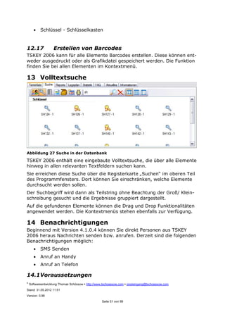 ©
Softwareentwicklung Thomas Schössow http://www.tschoessow.com posteingang@tschoessow.com
Stand: 31.05.2012 11:51
Version: 0.98
Seite 51 von 99
• Schlüssel - Schlüsselkasten
12.17 Erstellen von Barcodes
TSKEY 2006 kann für alle Elemente Barcodes erstellen. Diese können ent-
weder ausgedruckt oder als Grafikdatei gespeichert werden. Die Funktion
finden Sie bei allen Elementen im Kontextmenü.
13 Volltextsuche
Abbildung 27 Suche in der Datenbank
TSKEY 2006 enthält eine eingebaute Volltextsuche, die über alle Elemente
hinweg in allen relevanten Textfeldern suchen kann.
Sie erreichen diese Suche über die Registerkarte „Suchen“ im oberen Teil
des Programmfensters. Dort können Sie einschränken, welche Elemente
durchsucht werden sollen.
Der Suchbegriff wird dann als Teilstring ohne Beachtung der Groß/ Klein-
schreibung gesucht und die Ergebnisse gruppiert dargestellt.
Auf die gefundenen Elemente können die Drag und Drop Funktionalitäten
angewendet werden. Die Kontextmenüs stehen ebenfalls zur Verfügung.
14 Benachrichtigungen
Beginnend mit Version 4.1.0.4 können Sie direkt Personen aus TSKEY
2006 heraus Nachrichten senden bzw. anrufen. Derzeit sind die folgenden
Benachrichtigungen möglich:
• SMS Senden
• Anruf an Handy
• Anruf an Telefon
14.1Voraussetzungen
 