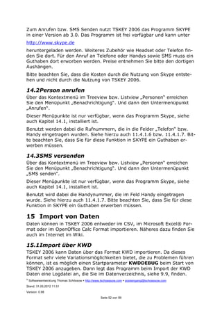 ©
Softwareentwicklung Thomas Schössow http://www.tschoessow.com posteingang@tschoessow.com
Stand: 31.05.2012 11:51
Version: 0.98
Seite 52 von 99
Zum Anrufen bzw. SMS Senden nutzt TSKEY 2006 das Programm SKYPE
in einer Version ab 3.0. Das Programm ist frei verfügbar und kann unter
http://www.skype.de
heruntergeladen werden. Weiteres Zubehör wie Headset oder Telefon fin-
den Sie dort. Für den Anruf an Telefone oder Handys sowie SMS muss ein
Guthaben dort erworben werden. Preise entnehmen Sie bitte den dortigen
Aushängen.
Bitte beachten Sie, dass die Kosten durch die Nutzung von Skype entste-
hen und nicht durch die Nutzung von TSKEY 2006.
14.2Person anrufen
Über das Kontextmenü im Treeview bzw. Listview „Personen“ erreichen
Sie den Menüpunkt „Benachrichtigung“. Und dann den Untermenüpunkt
„Anrufen“.
Dieser Menüpunkte ist nur verfügbar, wenn das Programm Skype, siehe
auch Kapitel 14.1, installiert ist.
Benutzt werden dabei die Rufnummern, die in die Felder „Telefon“ bzw.
Handy eingetragen wurden. Siehe hierzu auch 11.4.1.6 bzw. 11.4.1.7. Bit-
te beachten Sie, dass Sie für diese Funktion in SKYPE ein Guthaben er-
werben müssen.
14.3SMS versenden
Über das Kontextmenü im Treeview bzw. Listview „Personen“ erreichen
Sie den Menüpunkt „Benachrichtigung“. Und dann den Untermenüpunkt
„SMS senden“.
Dieser Menüpunkte ist nur verfügbar, wenn das Programm Skype, siehe
auch Kapitel 14.1, installiert ist.
Benutzt wird dabei die Handynummer, die im Feld Handy eingetragen
wurde. Siehe hierzu auch 11.4.1.7. Bitte beachten Sie, dass Sie für diese
Funktion in SKYPE ein Guthaben erwerben müssen.
15 Import von Daten
Daten können in TSKEY 2006 entweder im CSV, im Microsoft Excel® For-
mat oder im OpenOffice Calc Format importieren. Näheres dazu finden Sie
auch im Internet im Wiki.
15.1Import über KWD
TSKEY 2006 kann Daten über das Format KWD importieren. Da dieses
Format sehr viele Variationsmöglichkeiten bietet, die zu Problemen führen
können, ist es möglich einen Startparameter KWDDEBUG beim Start von
TSKEY 2006 anzugeben. Dann legt das Programm beim Import der KWD
Daten eine Logdatei an, die Sie im Datenverzeichnis, siehe 9.9, finden.
 