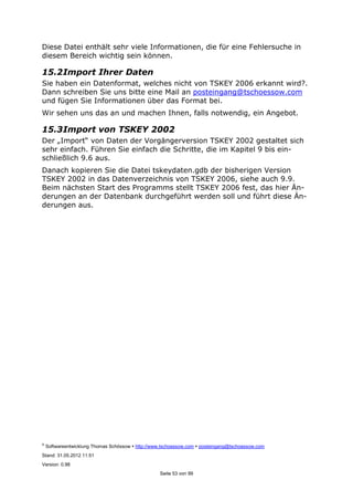 ©
Softwareentwicklung Thomas Schössow http://www.tschoessow.com posteingang@tschoessow.com
Stand: 31.05.2012 11:51
Version: 0.98
Seite 53 von 99
Diese Datei enthält sehr viele Informationen, die für eine Fehlersuche in
diesem Bereich wichtig sein können.
15.2Import Ihrer Daten
Sie haben ein Datenformat, welches nicht von TSKEY 2006 erkannt wird?.
Dann schreiben Sie uns bitte eine Mail an posteingang@tschoessow.com
und fügen Sie Informationen über das Format bei.
Wir sehen uns das an und machen Ihnen, falls notwendig, ein Angebot.
15.3Import von TSKEY 2002
Der „Import“ von Daten der Vorgängerversion TSKEY 2002 gestaltet sich
sehr einfach. Führen Sie einfach die Schritte, die im Kapitel 9 bis ein-
schließlich 9.6 aus.
Danach kopieren Sie die Datei tskeydaten.gdb der bisherigen Version
TSKEY 2002 in das Datenverzeichnis von TSKEY 2006, siehe auch 9.9.
Beim nächsten Start des Programms stellt TSKEY 2006 fest, das hier Än-
derungen an der Datenbank durchgeführt werden soll und führt diese Än-
derungen aus.
 