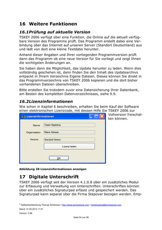 ©
Softwareentwicklung Thomas Schössow http://www.tschoessow.com posteingang@tschoessow.com
Stand: 31.05.2012 11:51
Version: 0.98
Seite 54 von 99
16 Weitere Funktionen
16.1Prüfung auf aktuelle Version
TSKEY 2006 verfügt über eine Funktion, die Online auf die aktuell verfüg-
bare Version des Programms prüft. Das Programm erstellt dabei eine Ver-
bindung über das Internet auf unseren Server (Standort Deutschland) aus
und lädt von dort eine kleine Textdatei herunter.
Anhand dieser Angaben und Ihrer vorliegenden Programmversion prüft
dann das Programm ob eine neue Version für Sie vorliegt und zeigt Ihnen
die wichtigsten Änderungen an.
Sie haben dann die Möglichkeit, das Update herunter zu laden. Wenn dies
vollständig geschehen ist, dann finden Sie den Inhalt des Updatearchivs
entpackt in Ihrem Verzeichnis Eigene Dateien. Dieses können Sie direkt in
das Programmverzeichnis von TSKEY 2006 kopieren und die dort bisher
vorhandenen Dateien überschreiben.
Bitte erstellen Sie trotzdem zuvor eine Datensicherung Ihrer Datenbank,
am Besten des kompletten Datenverzeichnisses, siehe 9.9.
16.2Lizenzinformationen
Wie schon in Kapitel 6 beschreiben, erhalten Sie beim Kauf der Software
einen elektronischen Lizenzcode, mit dessen Hilfe Sie TSKEY 2006 zur
Vollversion freischal-
ten können.
Abbildung 28 Lizenzinformationen anzeigen
17 Digitale Unterschrift
TSKEY 2006 verfügt seit der Version 4.1.0.8 über ein zusätzliches Modul
zur Erfassung und Verwaltung von Unterschriften. Unterschriften können
über ein zusätzliches Signaturpad erfasst und gespeichert werden. Das
Signaturpad kann separat über die Firma Stepover bezogen werden. Emp-
 