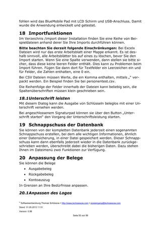 ©
Softwareentwicklung Thomas Schössow http://www.tschoessow.com posteingang@tschoessow.com
Stand: 31.05.2012 11:51
Version: 0.98
Seite 55 von 99
fohlen wird das BlueMobile Pad mit LCD Schirm und USB-Anschluss. Damit
wurde die Anwendung entwickelt und getestet.
18 Importfunktionen
Im Verzeichnis /import dieser Installation finden Sie eine Reihe von Bei-
spieldateien anhand derer Sie Ihre Imports durchführen können.
Bitte beachten Sie derzeit folgende Einschränkungen: Bei Excelx
Dateien wird nur das erste Arbeitsblatt einer Mappe erkannt. Es ist des-
halb sinnvoll, alle Arbeitsblätter bis auf eines zu löschen, bevor Sie den
Import starten. Wenn Sie eine Spalte verwenden, dann stellen sie bitte si-
cher, dass diese keine leeren Felder enthält. Dies kann zu Problemen beim
Import führen. Fügen Sie dann dort für Textfelder ein Leerzeichen ein und
für Felder, die Zahlen enthalten, eine 0 ein.
Bei CSV Dateien müssen Werte, die ein Komma enthalten, mittels „“ ver-
packt werden. Ein Beispiel finden Sie bei personentest.csv.
Die Reihenfolge der Felder innerhalb der Dateien kann beliebig sein, die
Spaltenüberschriften müssen klein geschrieben sein.
18.1Unterschrift leisten
Mit diesem Dialog kann die Ausgabe von Schlüsseln beleglos mit einer Un-
terschrift versehen werden.
Bei angeschlossenem Signaturpad können sie über den Button „Unter-
schrift starten“ den Vorgang der Unterschriftsleistung starten.
19 Schnappschuss der Datenbank
Sie können von der kompletten Datenbank jederzeit einen sogenannten
Schnappschuss erstellen, bei dem alle wichtigen Informationen, ähnlich
einer Datensicherung, in einer Datei gespeichert werden. Dieser Schnapp-
schuss kann dann ebenfalls jederzeit wieder in die Datenbank zurückge-
schrieben werden, überschreibt dabei die bisherigen Daten. Dazu stehen
Ihnen im Dateimenü zwei Funktionen zur Verfügung.
20 Anpassung der Belege
Sie können die Belege
• Ausgabebeleg
• Rückgabebeleg
• Kontoauszug
In Grenzen an Ihre Bedürfnisse anpassen.
20.1Anpassen des Logos
 