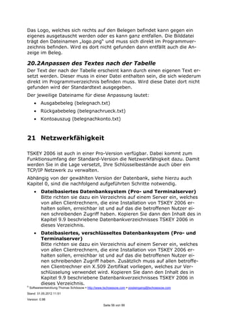 ©
Softwareentwicklung Thomas Schössow http://www.tschoessow.com posteingang@tschoessow.com
Stand: 31.05.2012 11:51
Version: 0.98
Seite 56 von 99
Das Logo, welches sich rechts auf den Belegen befindet kann gegen ein
eigenes ausgetauscht werden oder es kann ganz entfallen. Die Bilddatei
trägt den Dateinamen „logo.png“ und muss sich direkt im Programmver-
zeichnis befinden. Wird es dort nicht gefunden dann entfällt auch die An-
zeige im Beleg.
20.2Anpassen des Textes nach der Tabelle
Der Text der nach der Tabelle erscheint kann durch einen eigenen Text er-
setzt werden. Dieser muss in einer Datei enthalten sein, die sich wiederum
direkt im Programmverzeichnis befinden muss. Wird diese Datei dort nicht
gefunden wird der Standardtext ausgegeben.
Der jeweilige Dateiname für diese Anpassung lautet:
• Ausgabebeleg (belegnach.txt)
• Rückgabebeleg (belegnachrueck.txt)
• Kontoauszug (belegnachkonto.txt)
21 Netzwerkfähigkeit
TSKEY 2006 ist auch in einer Pro-Version verfügbar. Dabei kommt zum
Funktionsumfang der Standard-Version die Netzwerkfähigkeit dazu. Damit
werden Sie in die Lage versetzt, Ihre Schlüsselbestände auch über ein
TCP/IP Netzwerk zu verwalten.
Abhängig von der gewählten Version der Datenbank, siehe hierzu auch
Kapitel 0, sind die nachfolgend aufgeführten Schritte notwendig.
• Dateibasiertes Datenbanksystem (Pro- und Terminalserver)
Bitte richten sie dazu ein Verzeichnis auf einem Server ein, welches
von allen Clientrechnern, die eine Installation von TSKEY 2006 er-
halten sollen, erreichbar ist und auf das die betroffenen Nutzer ei-
nen schreibenden Zugriff haben. Kopieren Sie dann den Inhalt des in
Kapitel 9.9 beschriebene Datenbankverzeichnisses TSKEY 2006 in
dieses Verzeichnis.
• Dateibasiertes, verschlüsseltes Datenbanksystem (Pro- und
Terminalserver)
Bitte richten sie dazu ein Verzeichnis auf einem Server ein, welches
von allen Clientrechnern, die eine Installation von TSKEY 2006 er-
halten sollen, erreichbar ist und auf das die betroffenen Nutzer ei-
nen schreibenden Zugriff haben. Zusätzlich muss auf allen betroffe-
nen Clientrechner ein X.509 Zertifikat vorliegen, welches zur Ver-
schlüsselung verwendet wird. Kopieren Sie dann den Inhalt des in
Kapitel 9.9 beschriebene Datenbankverzeichnisses TSKEY 2006 in
dieses Verzeichnis.
 