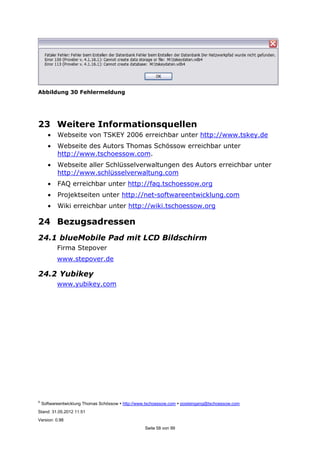 ©
Softwareentwicklung Thomas Schössow http://www.tschoessow.com posteingang@tschoessow.com
Stand: 31.05.2012 11:51
Version: 0.98
Seite 58 von 99
Abbildung 30 Fehlermeldung
23 Weitere Informationsquellen
• Webseite von TSKEY 2006 erreichbar unter http://www.tskey.de
• Webseite des Autors Thomas Schössow erreichbar unter
http://www.tschoessow.com.
• Webseite aller Schlüsselverwaltungen des Autors erreichbar unter
http://www.schlüsselverwaltung.com
• FAQ erreichbar unter http://faq.tschoessow.org
• Projektseiten unter http://net-softwareentwicklung.com
• Wiki erreichbar unter http://wiki.tschoessow.org
24 Bezugsadressen
24.1 blueMobile Pad mit LCD Bildschirm
Firma Stepover
www.stepover.de
24.2 Yubikey
www.yubikey.com
 