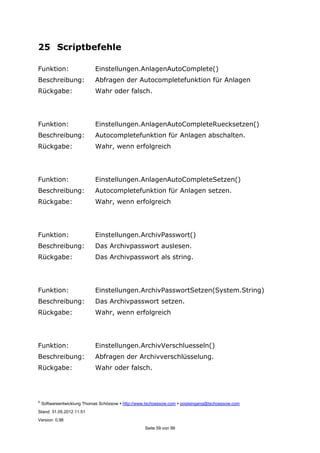 ©
Softwareentwicklung Thomas Schössow http://www.tschoessow.com posteingang@tschoessow.com
Stand: 31.05.2012 11:51
Version: 0.98
Seite 59 von 99
25 Scriptbefehle
Funktion: Einstellungen.AnlagenAutoComplete()
Beschreibung: Abfragen der Autocompletefunktion für Anlagen
Rückgabe: Wahr oder falsch.
Funktion: Einstellungen.AnlagenAutoCompleteRuecksetzen()
Beschreibung: Autocompletefunktion für Anlagen abschalten.
Rückgabe: Wahr, wenn erfolgreich
Funktion: Einstellungen.AnlagenAutoCompleteSetzen()
Beschreibung: Autocompletefunktion für Anlagen setzen.
Rückgabe: Wahr, wenn erfolgreich
Funktion: Einstellungen.ArchivPasswort()
Beschreibung: Das Archivpasswort auslesen.
Rückgabe: Das Archivpasswort als string.
Funktion: Einstellungen.ArchivPasswortSetzen(System.String)
Beschreibung: Das Archivpasswort setzen.
Rückgabe: Wahr, wenn erfolgreich
Funktion: Einstellungen.ArchivVerschluesseln()
Beschreibung: Abfragen der Archivverschlüsselung.
Rückgabe: Wahr oder falsch.
 