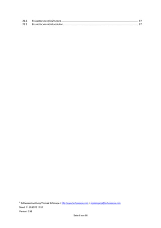 ©
Softwareentwicklung Thomas Schössow http://www.tschoessow.com posteingang@tschoessow.com
Stand: 31.05.2012 11:51
Version: 0.98
Seite 6 von 99
26.6 FELDBEZEICHNER FÜR ZYLINDER ................................................................................................................. 97
26.7 FELDBEZEICHNER FÜR LAGEPLÄNE .............................................................................................................. 97
 