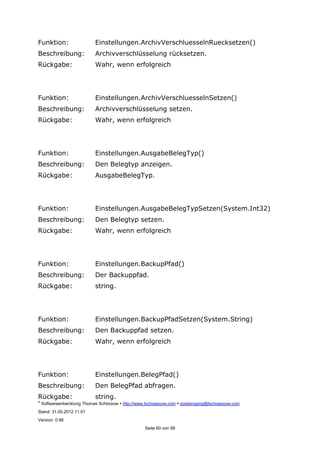 ©
Softwareentwicklung Thomas Schössow http://www.tschoessow.com posteingang@tschoessow.com
Stand: 31.05.2012 11:51
Version: 0.98
Seite 60 von 99
Funktion: Einstellungen.ArchivVerschluesselnRuecksetzen()
Beschreibung: Archivverschlüsselung rücksetzen.
Rückgabe: Wahr, wenn erfolgreich
Funktion: Einstellungen.ArchivVerschluesselnSetzen()
Beschreibung: Archivverschlüsselung setzen.
Rückgabe: Wahr, wenn erfolgreich
Funktion: Einstellungen.AusgabeBelegTyp()
Beschreibung: Den Belegtyp anzeigen.
Rückgabe: AusgabeBelegTyp.
Funktion: Einstellungen.AusgabeBelegTypSetzen(System.Int32)
Beschreibung: Den Belegtyp setzen.
Rückgabe: Wahr, wenn erfolgreich
Funktion: Einstellungen.BackupPfad()
Beschreibung: Der Backuppfad.
Rückgabe: string.
Funktion: Einstellungen.BackupPfadSetzen(System.String)
Beschreibung: Den Backuppfad setzen.
Rückgabe: Wahr, wenn erfolgreich
Funktion: Einstellungen.BelegPfad()
Beschreibung: Den BelegPfad abfragen.
Rückgabe: string.
 