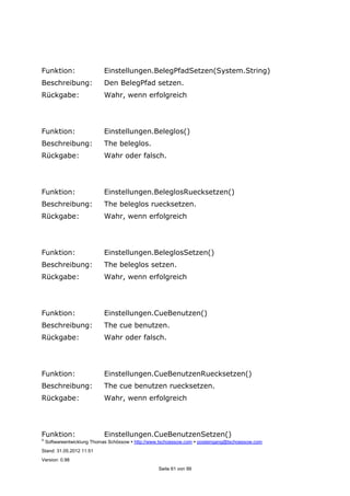 ©
Softwareentwicklung Thomas Schössow http://www.tschoessow.com posteingang@tschoessow.com
Stand: 31.05.2012 11:51
Version: 0.98
Seite 61 von 99
Funktion: Einstellungen.BelegPfadSetzen(System.String)
Beschreibung: Den BelegPfad setzen.
Rückgabe: Wahr, wenn erfolgreich
Funktion: Einstellungen.Beleglos()
Beschreibung: The beleglos.
Rückgabe: Wahr oder falsch.
Funktion: Einstellungen.BeleglosRuecksetzen()
Beschreibung: The beleglos ruecksetzen.
Rückgabe: Wahr, wenn erfolgreich
Funktion: Einstellungen.BeleglosSetzen()
Beschreibung: The beleglos setzen.
Rückgabe: Wahr, wenn erfolgreich
Funktion: Einstellungen.CueBenutzen()
Beschreibung: The cue benutzen.
Rückgabe: Wahr oder falsch.
Funktion: Einstellungen.CueBenutzenRuecksetzen()
Beschreibung: The cue benutzen ruecksetzen.
Rückgabe: Wahr, wenn erfolgreich
Funktion: Einstellungen.CueBenutzenSetzen()
 