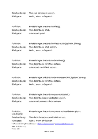 ©
Softwareentwicklung Thomas Schössow http://www.tschoessow.com posteingang@tschoessow.com
Stand: 31.05.2012 11:51
Version: 0.98
Seite 62 von 99
Beschreibung: The cue benutzen setzen.
Rückgabe: Wahr, wenn erfolgreich
Funktion: Einstellungen.DatenbankPfad()
Beschreibung: The datenbank pfad.
Rückgabe: datenbank pfad.
Funktion: Einstellungen.DatenbankPfadSetzen(System.String)
Beschreibung: The datenbank pfad setzen.
Rückgabe: Wahr, wenn erfolgreich
Funktion: Einstellungen.DatenbankZertifikat()
Beschreibung: The datenbank zertifikat setzen.
Rückgabe: datenbank zertifikat setzen.
Funktion: Einstellungen.DatenbankZertifikatSetzen(System.String)
Beschreibung: The datenbank zertifikat setzen.
Rückgabe: Wahr, wenn erfolgreich
Funktion: Einstellungen.Datenbankpasswortdatei()
Beschreibung: The datenbankpasswortdatei setzen.
Rückgabe: datenbankpasswortdatei setzen.
Funktion: Einstellungen.DatenbankpasswortdateiSetzen (Sys-
tem.String)
Beschreibung: The datenbankpasswortdatei setzen.
Rückgabe: Wahr, wenn erfolgreich
 