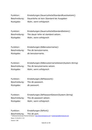 ©
Softwareentwicklung Thomas Schössow http://www.tschoessow.com posteingang@tschoessow.com
Stand: 31.05.2012 11:51
Version: 0.98
Seite 64 von 99
Funktion: Einstellungen.DauerLeiheIstStandardRuecksetzen()
Beschreibung: Dauerleihe ist kein Standard bei Ausgaben
Rückgabe: Wahr, wenn erfolgreich
Funktion: Einstellungen.DauerLeiheIstStandardSetzen()
Beschreibung: The dauer leihe ist standard setzen.
Rückgabe: Wahr, wenn erfolgreich
Funktion: Einstellungen.DbBenutzername()
Beschreibung: The db benutzername.
Rückgabe: db benutzername.
Funktion: Einstellungen.DbBenutzernameSetzen(System.String)
Beschreibung: The db benutzername setzen.
Rückgabe: Wahr, wenn erfolgreich
Funktion: Einstellungen.DbPasswort()
Beschreibung: The db passwort.
Rückgabe: db passwort.
Funktion: Einstellungen.DbPasswortSetzen(System.String)
Beschreibung: The db passwort setzen.
Rückgabe: Wahr, wenn erfolgreich
Funktion: Einstellungen.DbPort()
Beschreibung: The db port.
 