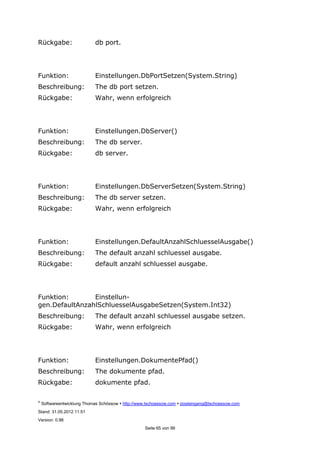©
Softwareentwicklung Thomas Schössow http://www.tschoessow.com posteingang@tschoessow.com
Stand: 31.05.2012 11:51
Version: 0.98
Seite 65 von 99
Rückgabe: db port.
Funktion: Einstellungen.DbPortSetzen(System.String)
Beschreibung: The db port setzen.
Rückgabe: Wahr, wenn erfolgreich
Funktion: Einstellungen.DbServer()
Beschreibung: The db server.
Rückgabe: db server.
Funktion: Einstellungen.DbServerSetzen(System.String)
Beschreibung: The db server setzen.
Rückgabe: Wahr, wenn erfolgreich
Funktion: Einstellungen.DefaultAnzahlSchluesselAusgabe()
Beschreibung: The default anzahl schluessel ausgabe.
Rückgabe: default anzahl schluessel ausgabe.
Funktion: Einstellun-
gen.DefaultAnzahlSchluesselAusgabeSetzen(System.Int32)
Beschreibung: The default anzahl schluessel ausgabe setzen.
Rückgabe: Wahr, wenn erfolgreich
Funktion: Einstellungen.DokumentePfad()
Beschreibung: The dokumente pfad.
Rückgabe: dokumente pfad.
 