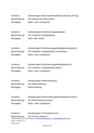 ©
Softwareentwicklung Thomas Schössow http://www.tschoessow.com posteingang@tschoessow.com
Stand: 31.05.2012 11:51
Version: 0.98
Seite 66 von 99
Funktion: Einstellungen.DokumentePfadSetzen(System.String)
Beschreibung: The dokumente pfad setzen.
Rückgabe: Wahr, wenn erfolgreich
Funktion: Einstellungen.EinfacherAusgabebeleg()
Beschreibung: The einfacher ausgabebeleg.
Rückgabe: Wahr oder falsch.
Funktion: Einstellungen.EinfacherAusgabebelegRuecksetzen()
Beschreibung: The einfacher ausgabebeleg ruecksetzen.
Rückgabe: Wahr, wenn erfolgreich
Funktion: Einstellungen.EinfacherAusgabebelegSetzen()
Beschreibung: The einfacher ausgabebeleg setzen.
Rückgabe: Wahr, wenn erfolgreich
Funktion: Einstellungen.Fehlermeldung()
Beschreibung: The fehlermeldung.
Rückgabe: fehlermeldung.
Funktion: Einstellungen.FehlermeldungSetzen(System.Int32)
Beschreibung: The fehlermeldung setzen.
Rückgabe: Wahr, wenn erfolgreich
Funktion: Einstellungen.FirmenAdresse1()
Beschreibung: The firmen adresse 1.
 