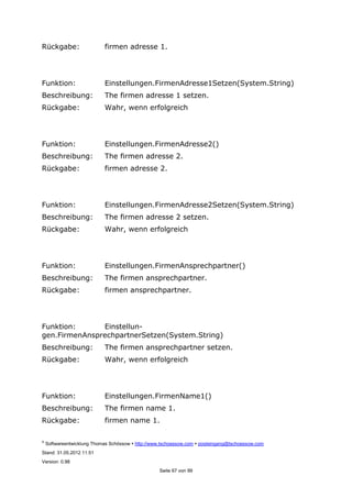 ©
Softwareentwicklung Thomas Schössow http://www.tschoessow.com posteingang@tschoessow.com
Stand: 31.05.2012 11:51
Version: 0.98
Seite 67 von 99
Rückgabe: firmen adresse 1.
Funktion: Einstellungen.FirmenAdresse1Setzen(System.String)
Beschreibung: The firmen adresse 1 setzen.
Rückgabe: Wahr, wenn erfolgreich
Funktion: Einstellungen.FirmenAdresse2()
Beschreibung: The firmen adresse 2.
Rückgabe: firmen adresse 2.
Funktion: Einstellungen.FirmenAdresse2Setzen(System.String)
Beschreibung: The firmen adresse 2 setzen.
Rückgabe: Wahr, wenn erfolgreich
Funktion: Einstellungen.FirmenAnsprechpartner()
Beschreibung: The firmen ansprechpartner.
Rückgabe: firmen ansprechpartner.
Funktion: Einstellun-
gen.FirmenAnsprechpartnerSetzen(System.String)
Beschreibung: The firmen ansprechpartner setzen.
Rückgabe: Wahr, wenn erfolgreich
Funktion: Einstellungen.FirmenName1()
Beschreibung: The firmen name 1.
Rückgabe: firmen name 1.
 