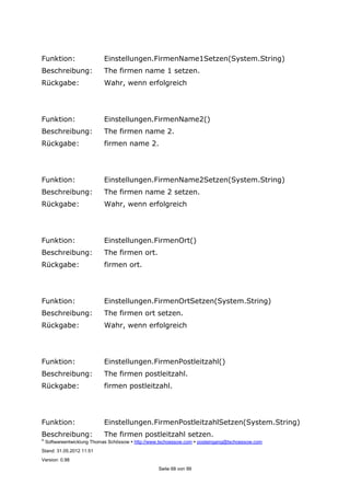 ©
Softwareentwicklung Thomas Schössow http://www.tschoessow.com posteingang@tschoessow.com
Stand: 31.05.2012 11:51
Version: 0.98
Seite 68 von 99
Funktion: Einstellungen.FirmenName1Setzen(System.String)
Beschreibung: The firmen name 1 setzen.
Rückgabe: Wahr, wenn erfolgreich
Funktion: Einstellungen.FirmenName2()
Beschreibung: The firmen name 2.
Rückgabe: firmen name 2.
Funktion: Einstellungen.FirmenName2Setzen(System.String)
Beschreibung: The firmen name 2 setzen.
Rückgabe: Wahr, wenn erfolgreich
Funktion: Einstellungen.FirmenOrt()
Beschreibung: The firmen ort.
Rückgabe: firmen ort.
Funktion: Einstellungen.FirmenOrtSetzen(System.String)
Beschreibung: The firmen ort setzen.
Rückgabe: Wahr, wenn erfolgreich
Funktion: Einstellungen.FirmenPostleitzahl()
Beschreibung: The firmen postleitzahl.
Rückgabe: firmen postleitzahl.
Funktion: Einstellungen.FirmenPostleitzahlSetzen(System.String)
Beschreibung: The firmen postleitzahl setzen.
 