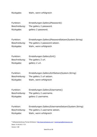 ©
Softwareentwicklung Thomas Schössow http://www.tschoessow.com posteingang@tschoessow.com
Stand: 31.05.2012 11:51
Version: 0.98
Seite 69 von 99
Rückgabe: Wahr, wenn erfolgreich
Funktion: Einstellungen.Gallery2Password()
Beschreibung: The gallery 2 password.
Rückgabe: gallery 2 password.
Funktion: Einstellungen.Gallery2PasswordSetzen(System.String)
Beschreibung: The gallery 2 password setzen.
Rückgabe: Wahr, wenn erfolgreich
Funktion: Einstellungen.Gallery2Url()
Beschreibung: The gallery 2 url.
Rückgabe: gallery 2 url.
Funktion: Einstellungen.Gallery2UrlSetzen(System.String)
Beschreibung: The gallery 2 url setzen.
Rückgabe: Wahr, wenn erfolgreich
Funktion: Einstellungen.Gallery2Username()
Beschreibung: The gallery 2 username.
Rückgabe: gallery 2 username.
Funktion: Einstellungen.Gallery2UsernameSetzen(System.String)
Beschreibung: The gallery 2 username setzen.
Rückgabe: Wahr, wenn erfolgreich
 