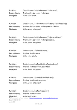 ©
Softwareentwicklung Thomas Schössow http://www.tschoessow.com posteingang@tschoessow.com
Stand: 31.05.2012 11:51
Version: 0.98
Seite 70 von 99
Funktion: Einstellungen.InaktivePersonenVerbergen()
Beschreibung: The inaktive personen verbergen.
Rückgabe: Wahr oder falsch.
Funktion: Einstellungen.InaktivePersonenVerbergenRuecksetzen()
Beschreibung: The inaktive personen verbergen ruecksetzen.
Rückgabe: Wahr, wenn erfolgreich
Funktion: Einstellungen.InaktivePersonenVerbergenSetzen()
Beschreibung: The inaktive personen verbergen setzen.
Rückgabe: Wahr, wenn erfolgreich
Funktion: Einstellungen.InfoTextListView()
Beschreibung: The info text list view.
Rückgabe: Wahr oder falsch.
Funktion: Einstellungen.InfoTextListViewRuecksetzen()
Beschreibung: The info text list view ruecksetzen.
Rückgabe: Wahr, wenn erfolgreich
Funktion: Einstellungen.InfoTextListViewSetzen()
Beschreibung: The info text list view setzen.
Rückgabe: Wahr, wenn erfolgreich
Funktion: Einstellungen.InfoTextTreeView()
Beschreibung: The info text tree view.
Rückgabe: Wahr oder falsch.
 