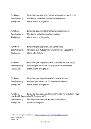 ©
Softwareentwicklung Thomas Schössow http://www.tschoessow.com posteingang@tschoessow.com
Stand: 31.05.2012 11:51
Version: 0.98
Seite 72 von 99
Funktion: Einstellungen.KeineSicherheitsabfrageRuecksetzen()
Beschreibung: The keine sicherheitsabfrage ruecksetzen.
Rückgabe: Wahr, wenn erfolgreich
Funktion: Einstellungen.KeineSicherheitsabfrageSetzen()
Beschreibung: The keine sicherheitsabfrage setzen.
Rückgabe: Wahr, wenn erfolgreich
Funktion: Einstellungen.LageplanAutoComplete()
Beschreibung: Abfragen der Autocompletefunktion für Lagepläne
Rückgabe: Wahr oder falsch.
Funktion: Einstellungen.LageplanAutoCompleteRuecksetzen()
Beschreibung: Autocompletefunktion für Lagepläne ruecksetzen.
Rückgabe: Wahr, wenn erfolgreich
Funktion: Einstellungen.LageplanAutoCompleteSetzen()
Beschreibung: Autocompletefunktion für Lagepläne setzen.
Rückgabe: Wahr, wenn erfolgreich
Funktion: Einstellungen.LageplanElementFensterFarbeSetzen (Sys-
tem.Int32,System.Int32,System.Int32)
Beschreibung: The lageplan element fenster farbe setzen.
Rückgabe: UserExRueckgabe
 