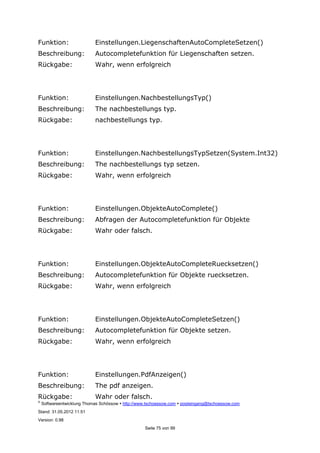 ©
Softwareentwicklung Thomas Schössow http://www.tschoessow.com posteingang@tschoessow.com
Stand: 31.05.2012 11:51
Version: 0.98
Seite 75 von 99
Funktion: Einstellungen.LiegenschaftenAutoCompleteSetzen()
Beschreibung: Autocompletefunktion für Liegenschaften setzen.
Rückgabe: Wahr, wenn erfolgreich
Funktion: Einstellungen.NachbestellungsTyp()
Beschreibung: The nachbestellungs typ.
Rückgabe: nachbestellungs typ.
Funktion: Einstellungen.NachbestellungsTypSetzen(System.Int32)
Beschreibung: The nachbestellungs typ setzen.
Rückgabe: Wahr, wenn erfolgreich
Funktion: Einstellungen.ObjekteAutoComplete()
Beschreibung: Abfragen der Autocompletefunktion für Objekte
Rückgabe: Wahr oder falsch.
Funktion: Einstellungen.ObjekteAutoCompleteRuecksetzen()
Beschreibung: Autocompletefunktion für Objekte ruecksetzen.
Rückgabe: Wahr, wenn erfolgreich
Funktion: Einstellungen.ObjekteAutoCompleteSetzen()
Beschreibung: Autocompletefunktion für Objekte setzen.
Rückgabe: Wahr, wenn erfolgreich
Funktion: Einstellungen.PdfAnzeigen()
Beschreibung: The pdf anzeigen.
Rückgabe: Wahr oder falsch.
 