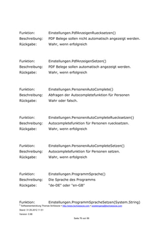 ©
Softwareentwicklung Thomas Schössow http://www.tschoessow.com posteingang@tschoessow.com
Stand: 31.05.2012 11:51
Version: 0.98
Seite 76 von 99
Funktion: Einstellungen.PdfAnzeigenRuecksetzen()
Beschreibung: PDF Belege sollen nicht automatisch angezeigt werden.
Rückgabe: Wahr, wenn erfolgreich
Funktion: Einstellungen.PdfAnzeigenSetzen()
Beschreibung: PDF Belege sollen automatisch angezeigt werden.
Rückgabe: Wahr, wenn erfolgreich
Funktion: Einstellungen.PersonenAutoComplete()
Beschreibung: Abfragen der Autocompletefunktion für Personen
Rückgabe: Wahr oder falsch.
Funktion: Einstellungen.PersonenAutoCompleteRuecksetzen()
Beschreibung: Autocompletefunktion für Personen ruecksetzen.
Rückgabe: Wahr, wenn erfolgreich
Funktion: Einstellungen.PersonenAutoCompleteSetzen()
Beschreibung: Autocompletefunktion für Personen setzen.
Rückgabe: Wahr, wenn erfolgreich
Funktion: Einstellungen.ProgrammSprache()
Beschreibung: Die Sprache des Programms
Rückgabe: "de-DE" oder "en-GB"
Funktion: Einstellungen.ProgrammSpracheSetzen(System.String)
 