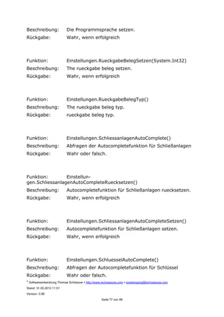 ©
Softwareentwicklung Thomas Schössow http://www.tschoessow.com posteingang@tschoessow.com
Stand: 31.05.2012 11:51
Version: 0.98
Seite 77 von 99
Beschreibung: Die Programmsprache setzen.
Rückgabe: Wahr, wenn erfolgreich
Funktion: Einstellungen.RueckgabeBelegSetzen(System.Int32)
Beschreibung: The rueckgabe beleg setzen.
Rückgabe: Wahr, wenn erfolgreich
Funktion: Einstellungen.RueckgabeBelegTyp()
Beschreibung: The rueckgabe beleg typ.
Rückgabe: rueckgabe beleg typ.
Funktion: Einstellungen.SchliessanlagenAutoComplete()
Beschreibung: Abfragen der Autocompletefunktion für Schließanlagen
Rückgabe: Wahr oder falsch.
Funktion: Einstellun-
gen.SchliessanlagenAutoCompleteRuecksetzen()
Beschreibung: Autocompletefunktion für Schließanlagen ruecksetzen.
Rückgabe: Wahr, wenn erfolgreich
Funktion: Einstellungen.SchliessanlagenAutoCompleteSetzen()
Beschreibung: Autocompletefunktion für Schließanlagen setzen.
Rückgabe: Wahr, wenn erfolgreich
Funktion: Einstellungen.SchluesselAutoComplete()
Beschreibung: Abfragen der Autocompletefunktion für Schlüssel
Rückgabe: Wahr oder falsch.
 