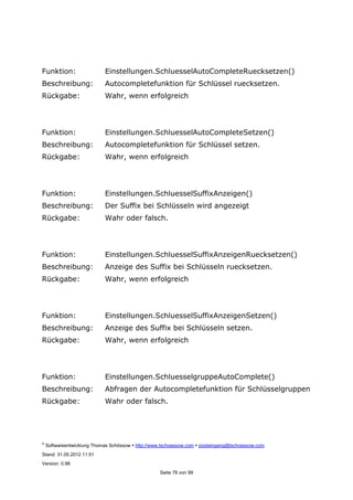 ©
Softwareentwicklung Thomas Schössow http://www.tschoessow.com posteingang@tschoessow.com
Stand: 31.05.2012 11:51
Version: 0.98
Seite 78 von 99
Funktion: Einstellungen.SchluesselAutoCompleteRuecksetzen()
Beschreibung: Autocompletefunktion für Schlüssel ruecksetzen.
Rückgabe: Wahr, wenn erfolgreich
Funktion: Einstellungen.SchluesselAutoCompleteSetzen()
Beschreibung: Autocompletefunktion für Schlüssel setzen.
Rückgabe: Wahr, wenn erfolgreich
Funktion: Einstellungen.SchluesselSuffixAnzeigen()
Beschreibung: Der Suffix bei Schlüsseln wird angezeigt
Rückgabe: Wahr oder falsch.
Funktion: Einstellungen.SchluesselSuffixAnzeigenRuecksetzen()
Beschreibung: Anzeige des Suffix bei Schlüsseln ruecksetzen.
Rückgabe: Wahr, wenn erfolgreich
Funktion: Einstellungen.SchluesselSuffixAnzeigenSetzen()
Beschreibung: Anzeige des Suffix bei Schlüsseln setzen.
Rückgabe: Wahr, wenn erfolgreich
Funktion: Einstellungen.SchluesselgruppeAutoComplete()
Beschreibung: Abfragen der Autocompletefunktion für Schlüsselgruppen
Rückgabe: Wahr oder falsch.
 