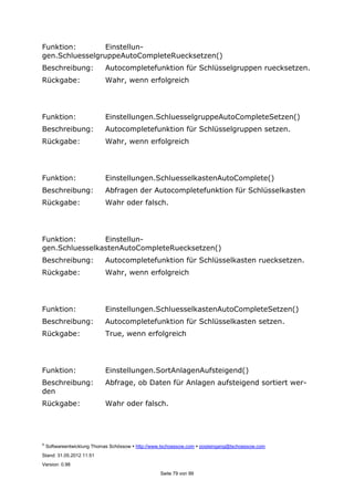 ©
Softwareentwicklung Thomas Schössow http://www.tschoessow.com posteingang@tschoessow.com
Stand: 31.05.2012 11:51
Version: 0.98
Seite 79 von 99
Funktion: Einstellun-
gen.SchluesselgruppeAutoCompleteRuecksetzen()
Beschreibung: Autocompletefunktion für Schlüsselgruppen ruecksetzen.
Rückgabe: Wahr, wenn erfolgreich
Funktion: Einstellungen.SchluesselgruppeAutoCompleteSetzen()
Beschreibung: Autocompletefunktion für Schlüsselgruppen setzen.
Rückgabe: Wahr, wenn erfolgreich
Funktion: Einstellungen.SchluesselkastenAutoComplete()
Beschreibung: Abfragen der Autocompletefunktion für Schlüsselkasten
Rückgabe: Wahr oder falsch.
Funktion: Einstellun-
gen.SchluesselkastenAutoCompleteRuecksetzen()
Beschreibung: Autocompletefunktion für Schlüsselkasten ruecksetzen.
Rückgabe: Wahr, wenn erfolgreich
Funktion: Einstellungen.SchluesselkastenAutoCompleteSetzen()
Beschreibung: Autocompletefunktion für Schlüsselkasten setzen.
Rückgabe: True, wenn erfolgreich
Funktion: Einstellungen.SortAnlagenAufsteigend()
Beschreibung: Abfrage, ob Daten für Anlagen aufsteigend sortiert wer-
den
Rückgabe: Wahr oder falsch.
 