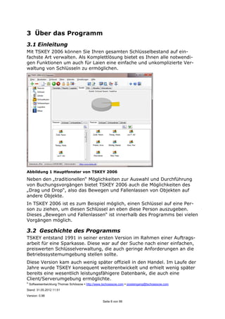 ©
Softwareentwicklung Thomas Schössow http://www.tschoessow.com posteingang@tschoessow.com
Stand: 31.05.2012 11:51
Version: 0.98
Seite 8 von 99
3 Über das Programm
3.1 Einleitung
Mit TSKEY 2006 können Sie Ihren gesamten Schlüsselbestand auf ein-
fachste Art verwalten. Als Komplettlösung bietet es Ihnen alle notwendi-
gen Funktionen um auch für Laien eine einfache und unkomplizierte Ver-
waltung von Schlüsseln zu ermöglichen.
Abbildung 1 Hauptfenster von TSKEY 2006
Neben den „traditionellen“ Möglichkeiten zur Auswahl und Durchführung
von Buchungsvorgängen bietet TSKEY 2006 auch die Möglichkeiten des
„Drag und Drop“, also das Bewegen und Fallenlassen von Objekten auf
andere Objekte.
In TSKEY 2006 ist es zum Beispiel möglich, einen Schlüssel auf eine Per-
son zu ziehen, um diesen Schlüssel an eben diese Person auszugeben.
Dieses „Bewegen und Fallenlassen“ ist innerhalb des Programms bei vielen
Vorgängen möglich.
3.2 Geschichte des Programms
TSKEY entstand 1991 in seiner ersten Version im Rahmen einer Auftrags-
arbeit für eine Sparkasse. Diese war auf der Suche nach einer einfachen,
preiswerten Schlüsselverwaltung, die auch geringe Anforderungen an die
Betriebssystemumgebung stellen sollte.
Diese Version kam auch wenig später offiziell in den Handel. Im Laufe der
Jahre wurde TSKEY konsequent weiterentwickelt und erhielt wenig später
bereits eine wesentlich leistungsfähigere Datenbank, die auch eine
Client/Serverumgebung ermöglichte.
 