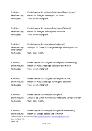 ©
Softwareentwicklung Thomas Schössow http://www.tschoessow.com posteingang@tschoessow.com
Stand: 31.05.2012 11:51
Version: 0.98
Seite 80 von 99
Funktion: Einstellungen.SortAnlagenAufsteigendRuecksetzen()
Beschreibung: Daten für Anlagen absteigend sortieren.
Rückgabe: True, wenn erfolgreich
Funktion: Einstellungen.SortAnlagenAufsteigendSetzen()
Beschreibung: Daten für Anlagen aufsteigend sortieren.
Rückgabe: True, wenn erfolgreich
Funktion: Einstellungen.SortAusgabeAufsteigend()
Beschreibung: Abfrage, ob Daten für Ausgabebelege aufsteigend sor-
tiert werden
Rückgabe: Wahr oder falsch.
Funktion: Einstellungen.SortAusgabeAufsteigendRuecksetzen()
Beschreibung: Daten für Ausgabebelege absteigend sortieren
Rückgabe: True, wenn erfolgreich
Funktion: Einstellungen.SortAusgabeAufsteigendSetzen()
Beschreibung: Daten für Ausgabebelege aufsteigend sortieren
Rückgabe: True, wenn erfolgreich
Funktion: Einstellungen.SortBelegeAufsteigend()
Beschreibung: Abfrage, ob Daten für Belege aufsteigend sortiert werden
Rückgabe: Wahr oder falsch.
Funktion: Einstellungen.SortBelegeAufsteigendRuecksetzen()
Beschreibung: Daten für Belege absteigend sortieren
 
