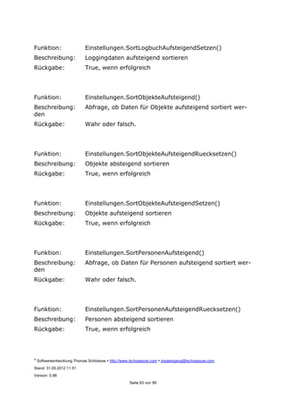 ©
Softwareentwicklung Thomas Schössow http://www.tschoessow.com posteingang@tschoessow.com
Stand: 31.05.2012 11:51
Version: 0.98
Seite 83 von 99
Funktion: Einstellungen.SortLogbuchAufsteigendSetzen()
Beschreibung: Loggingdaten aufsteigend sortieren
Rückgabe: True, wenn erfolgreich
Funktion: Einstellungen.SortObjekteAufsteigend()
Beschreibung: Abfrage, ob Daten für Objekte aufsteigend sortiert wer-
den
Rückgabe: Wahr oder falsch.
Funktion: Einstellungen.SortObjekteAufsteigendRuecksetzen()
Beschreibung: Objekte absteigend sortieren
Rückgabe: True, wenn erfolgreich
Funktion: Einstellungen.SortObjekteAufsteigendSetzen()
Beschreibung: Objekte aufsteigend sortieren
Rückgabe: True, wenn erfolgreich
Funktion: Einstellungen.SortPersonenAufsteigend()
Beschreibung: Abfrage, ob Daten für Personen aufsteigend sortiert wer-
den
Rückgabe: Wahr oder falsch.
Funktion: Einstellungen.SortPersonenAufsteigendRuecksetzen()
Beschreibung: Personen absteigend sortieren
Rückgabe: True, wenn erfolgreich
 