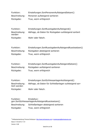 ©
Softwareentwicklung Thomas Schössow http://www.tschoessow.com posteingang@tschoessow.com
Stand: 31.05.2012 11:51
Version: 0.98
Seite 84 von 99
Funktion: Einstellungen.SortPersonenAufsteigendSetzen()
Beschreibung: Personen aufsteigend sortieren
Rückgabe: True, wenn erfolgreich
Funktion: Einstellungen.SortRueckgabenAufsteigend()
Beschreibung: Abfrage, ob Daten für Rückgaben aufsteigend sortiert
werden
Rückgabe: Wahr oder falsch.
Funktion: Einstellungen.SortRueckgabenAufsteigendRuecksetzen()
Beschreibung: Rückgaben absteigend sortieren
Rückgabe: True, wenn erfolgreich
Funktion: Einstellungen.SortRueckgabenAufsteigendSetzen()
Beschreibung: Rückgaben aufsteigend sortieren
Rückgabe: True, wenn erfolgreich
Funktion: Einstellungen.SortSchliessanlagenAufsteigend()
Beschreibung: Abfrage, ob Daten für Schließanlagen aufsteigend sor-
tiert werden
Rückgabe: Wahr oder falsch.
Funktion: Einstellun-
gen.SortSchliessanlagenAufsteigendRuecksetzen()
Beschreibung: Schließanlagen absteigend sortieren
Rückgabe: True, wenn erfolgreich
 
