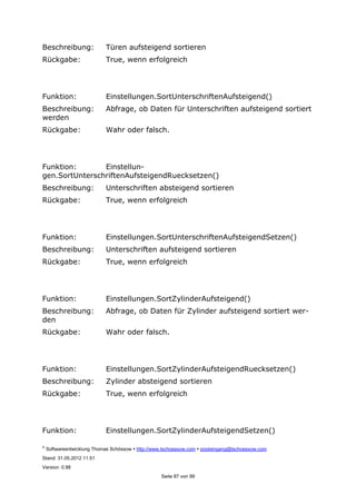 ©
Softwareentwicklung Thomas Schössow http://www.tschoessow.com posteingang@tschoessow.com
Stand: 31.05.2012 11:51
Version: 0.98
Seite 87 von 99
Beschreibung: Türen aufsteigend sortieren
Rückgabe: True, wenn erfolgreich
Funktion: Einstellungen.SortUnterschriftenAufsteigend()
Beschreibung: Abfrage, ob Daten für Unterschriften aufsteigend sortiert
werden
Rückgabe: Wahr oder falsch.
Funktion: Einstellun-
gen.SortUnterschriftenAufsteigendRuecksetzen()
Beschreibung: Unterschriften absteigend sortieren
Rückgabe: True, wenn erfolgreich
Funktion: Einstellungen.SortUnterschriftenAufsteigendSetzen()
Beschreibung: Unterschriften aufsteigend sortieren
Rückgabe: True, wenn erfolgreich
Funktion: Einstellungen.SortZylinderAufsteigend()
Beschreibung: Abfrage, ob Daten für Zylinder aufsteigend sortiert wer-
den
Rückgabe: Wahr oder falsch.
Funktion: Einstellungen.SortZylinderAufsteigendRuecksetzen()
Beschreibung: Zylinder absteigend sortieren
Rückgabe: True, wenn erfolgreich
Funktion: Einstellungen.SortZylinderAufsteigendSetzen()
 