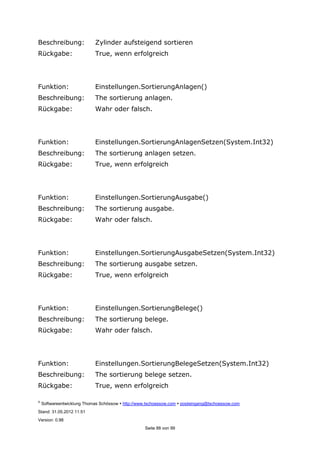 ©
Softwareentwicklung Thomas Schössow http://www.tschoessow.com posteingang@tschoessow.com
Stand: 31.05.2012 11:51
Version: 0.98
Seite 88 von 99
Beschreibung: Zylinder aufsteigend sortieren
Rückgabe: True, wenn erfolgreich
Funktion: Einstellungen.SortierungAnlagen()
Beschreibung: The sortierung anlagen.
Rückgabe: Wahr oder falsch.
Funktion: Einstellungen.SortierungAnlagenSetzen(System.Int32)
Beschreibung: The sortierung anlagen setzen.
Rückgabe: True, wenn erfolgreich
Funktion: Einstellungen.SortierungAusgabe()
Beschreibung: The sortierung ausgabe.
Rückgabe: Wahr oder falsch.
Funktion: Einstellungen.SortierungAusgabeSetzen(System.Int32)
Beschreibung: The sortierung ausgabe setzen.
Rückgabe: True, wenn erfolgreich
Funktion: Einstellungen.SortierungBelege()
Beschreibung: The sortierung belege.
Rückgabe: Wahr oder falsch.
Funktion: Einstellungen.SortierungBelegeSetzen(System.Int32)
Beschreibung: The sortierung belege setzen.
Rückgabe: True, wenn erfolgreich
 