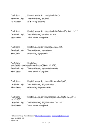 ©
Softwareentwicklung Thomas Schössow http://www.tschoessow.com posteingang@tschoessow.com
Stand: 31.05.2012 11:51
Version: 0.98
Seite 89 von 99
Funktion: Einstellungen.SortierungEntleihe()
Beschreibung: The sortierung entleihe.
Rückgabe: sortierung entleihe.
Funktion: Einstellungen.SortierungEntleiheSetzen(System.Int32)
Beschreibung: The sortierung entleihe setzen.
Rückgabe: True, wenn erfolgreich
Funktion: Einstellungen.SortierungLageplaene()
Beschreibung: The sortierung lageplaene.
Rückgabe: sortierung lageplaene.
Funktion: Einstellun-
gen.SortierungLageplaeneSetzen(System.Int32)
Beschreibung: The sortierung lageplaene setzen.
Rückgabe: True, wenn erfolgreich
Funktion: Einstellungen.SortierungLiegenschaften()
Beschreibung: The sortierung liegenschaften.
Rückgabe: sortierung liegenschaften.
Funktion: Einstellungen.SortierungLiegenschaftenSetzen (Sys-
tem.Int32)
Beschreibung: The sortierung liegenschaften setzen.
Rückgabe: True, wenn erfolgreich
 