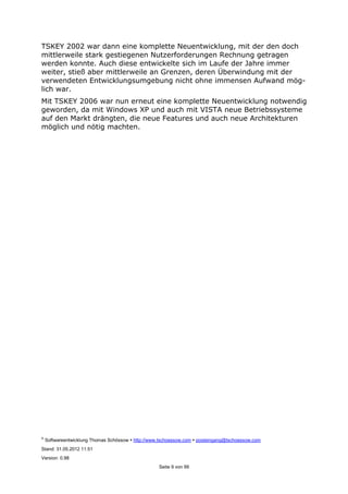 ©
Softwareentwicklung Thomas Schössow http://www.tschoessow.com posteingang@tschoessow.com
Stand: 31.05.2012 11:51
Version: 0.98
Seite 9 von 99
TSKEY 2002 war dann eine komplette Neuentwicklung, mit der den doch
mittlerweile stark gestiegenen Nutzerforderungen Rechnung getragen
werden konnte. Auch diese entwickelte sich im Laufe der Jahre immer
weiter, stieß aber mittlerweile an Grenzen, deren Überwindung mit der
verwendeten Entwicklungsumgebung nicht ohne immensen Aufwand mög-
lich war.
Mit TSKEY 2006 war nun erneut eine komplette Neuentwicklung notwendig
geworden, da mit Windows XP und auch mit VISTA neue Betriebssysteme
auf den Markt drängten, die neue Features und auch neue Architekturen
möglich und nötig machten.
 