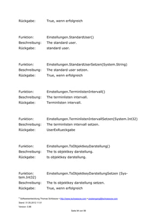 ©
Softwareentwicklung Thomas Schössow http://www.tschoessow.com posteingang@tschoessow.com
Stand: 31.05.2012 11:51
Version: 0.98
Seite 94 von 99
Rückgabe: True, wenn erfolgreich
Funktion: Einstellungen.StandardUser()
Beschreibung: The standard user.
Rückgabe: standard user.
Funktion: Einstellungen.StandardUserSetzen(System.String)
Beschreibung: The standard user setzen.
Rückgabe: True, wenn erfolgreich
Funktion: Einstellungen.TerminlistenIntervall()
Beschreibung: The terminlisten intervall.
Rückgabe: Terminlisten intervall.
Funktion: Einstellungen.TerminlistenIntervallSetzen(System.Int32)
Beschreibung: The terminlisten intervall setzen.
Rückgabe: UserExRueckgabe
Funktion: Einstellungen.TsObjektkeyDarstellung()
Beschreibung: The ts objektkey darstellung.
Rückgabe: ts objektkey darstellung.
Funktion: Einstellungen.TsObjektkeyDarstellungSetzen (Sys-
tem.Int32)
Beschreibung: The ts objektkey darstellung setzen.
Rückgabe: True, wenn erfolgreich
 