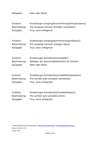 ©
Softwareentwicklung Thomas Schössow http://www.tschoessow.com posteingang@tschoessow.com
Stand: 31.05.2012 11:51
Version: 0.98
Seite 96 von 99
Rückgabe: Wahr oder falsch.
Funktion: Einstellungen.VorgangsNummerAnzeigenRuecksetzen()
Beschreibung: The vorgangs nummer anzeigen ruecksetzen.
Rückgabe: True, wenn erfolgreich
Funktion: Einstellungen.VorgangsNummerAnzeigenSetzen()
Beschreibung: The vorgangs nummer anzeigen setzen.
Rückgabe: True, wenn erfolgreich
Funktion: Einstellungen.ZylinderAutoComplete()
Beschreibung: Abfragen der Autocompletefunktion für Zylinder
Rückgabe: Wahr oder falsch.
Funktion: Einstellungen.ZylinderAutoCompleteRuecksetzen()
Beschreibung: The zylinder auto complete ruecksetzen.
Rückgabe: True, wenn erfolgreich
Funktion: Einstellungen.ZylinderAutoCompleteSetzen()
Beschreibung: The zylinder auto complete setzen.
Rückgabe: True, wenn erfolgreich
 