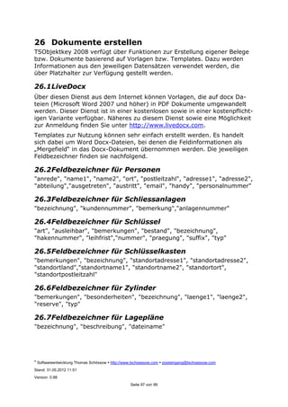 ©
Softwareentwicklung Thomas Schössow http://www.tschoessow.com posteingang@tschoessow.com
Stand: 31.05.2012 11:51
Version: 0.98
Seite 97 von 99
26 Dokumente erstellen
TSObjektkey 2008 verfügt über Funktionen zur Erstellung eigener Belege
bzw. Dokumente basierend auf Vorlagen bzw. Templates. Dazu werden
Informationen aus den jeweiligen Datensätzen verwendet werden, die
über Platzhalter zur Verfügung gestellt werden.
26.1LiveDocx
Über diesen Dienst aus dem Internet können Vorlagen, die auf docx Da-
teien (Microsoft Word 2007 und höher) in PDF Dokumente umgewandelt
werden. Dieser Dienst ist in einer kostenlosen sowie in einer kostenpflicht-
igen Variante verfügbar. Näheres zu diesem Dienst sowie eine Möglichkeit
zur Anmeldung finden Sie unter http://www.livedocx.com.
Templates zur Nutzung können sehr einfach erstellt werden. Es handelt
sich dabei um Word Docx-Dateien, bei denen die Feldinformationen als
„Mergefield“ in das Docx-Dokument übernommen werden. Die jeweiligen
Feldbezeichner finden sie nachfolgend.
26.2Feldbezeichner für Personen
"anrede", "name1", "name2", "ort", "postleitzahl", "adresse1", "adresse2",
"abteilung","ausgetreten", "austritt", "email", "handy", "personalnummer"
26.3Feldbezeichner für Schliessanlagen
"bezeichnung", "kundennummer", "bemerkung","anlagennummer"
26.4Feldbezeichner für Schlüssel
"art", "ausleihbar", "bemerkungen", "bestand", "bezeichnung",
"hakennummer", "leihfrist","nummer", "praegung", "suffix", "typ"
26.5Feldbezeichner für Schlüsselkasten
"bemerkungen", "bezeichnung", "standortadresse1", "standortadresse2",
"standortland","standortname1", "standortname2", "standortort",
"standortpostleitzahl"
26.6Feldbezeichner für Zylinder
"bemerkungen", "besonderheiten", "bezeichnung", "laenge1", "laenge2",
"reserve", "typ"
26.7Feldbezeichner für Lagepläne
"bezeichnung", "beschreibung", "dateiname"
 