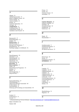 ©
Softwareentwicklung Thomas Schössow http://www.tschoessow.com posteingang@tschoessow.com
Stand: 31.05.2012 11:51
Version: 0.98
Seite 98 von 99
A
Abgang · 39
Administrationsrechte · 51
aktuell verfügbare Version · 49
Anruf an Handy · 47
Anruf an Telefon · 47
anrufen · 47
Anzahl der Datensätze · 10
Anzeigen · 46
Ausgabedatum · 37
Ausgabequittung · 40
Ausgeliehenen Anzahl · 39
Ausnahme in der Firewall · 52
B
Baumansicht · 15
Beispieldatensätze · 12
beleglos · 50
Benutzername · 54
Betriebssysteme · 8
Bewegen und Fallenlassen · 7
Bezugsadressen · 10
Buchungsvorgänge von Schlüsseln · 36
D
Darstellungsarten · 24
Datenbank · 8, 54
Datenbankgröße · 10
Datenbankserver · 51
Datenformat · 48
Datensicherung · 49
Dauerleihe · 38
Davon ausleihen · 37
Defekt · 40
Deinstallation des Programms · 14
Desktop · 11
Details · 24
Downloadportalen · 9
Drag und Drop · 7
E
Eigenschaftendialog · 27
Einschränkungen · 9
elektronisch geleistete Unterschrift · 40
E-Mail-Adresse · 29
Entwicklerblog · 16
Erfassung und Verwaltung von Unterschriften · 49
F
Firebird · 51
Firebird-Server · 51
Firewall · 51
Firmen · 10
Format · 48
Freeware-Version · 10
freischalten · 10
G
Geplante Rückgabe · 38
Gesperrte Schlüssel · 42
Gestohlen · 40
Gewerbetreibende · 10
Grafikformat · 35
Große Icons · 24
H
Handy · 29
Herunterladen · 9
I
Installationsdatei · 9
Installationsprogramm · 11
Institutionen · 10
IP-Adresse des Servers · 52
K
Kleine Icons · 24
Kosten · 47
kostenlosen Lizenzkey · 53
KWDDEBUG · 48
L
Lageplan · 35
Lagepläne · 46, 54
Lageplaneelemente · 35
Lageplans · 35
Lageplansymbol · 46
Lageplanverzeichnis · 35
Lizenzcode · 9, 49
Lizenzierungsvarianten · 10
Lizenzinformationen · 17
Logdatei · 48
Log-Dateien · 13
löschen · 28
M
Mausbedienung · 16
Migration · 10
N
 