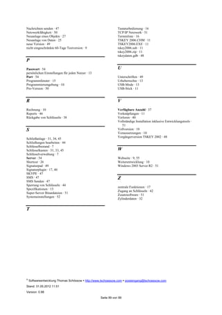 ©
Softwareentwicklung Thomas Schössow http://www.tschoessow.com posteingang@tschoessow.com
Stand: 31.05.2012 11:51
Version: 0.98
Seite 99 von 99
Nachrichten senden · 47
Netzwerkfähigkeit · 50
Neuanlage eines Objekts · 27
Neuanlage von Daten · 25
neue Version · 49
nicht eingeschränkte 60-Tage Testversion · 9
P
Passwort · 54
persönlichen Einstellungen für jeden Nutzer · 13
Port · 54
Programmfenster · 15
Programmierumgebung · 10
Pro-Version · 50
R
Rechnung · 10
Reports · 46
Rückgabe von Schlüsseln · 38
S
Schließanlage · 31, 34, 45
Schließungen bearbeiten · 44
Schlüsselbestand · 7
Schlüsselkasten · 31, 33, 45
Schlüsselverwaltung · 7
Server · 54
Shortcut · 26
Signaturpad · 49
Signaturplugin · 17, 40
SKYPE · 47
SMS · 47
SMS Senden · 47
Sperrung von Schlüsseln · 44
Spezifikationen · 13
Super-Server Binardateien · 51
Systemeinstellungen · 52
T
Tastaturbedienung · 16
TCP/IP Netzwerk · 51
Terminliste · 16
TSKEY 2006.CHM · 11
TSKEY2006.EXE · 11
tskey2006.usb · 11
tskey2006.zip · 11
tskeydaten.gdb · 48
U
Unterschriften · 49
Urheberrechte · 13
USB-Mode · 13
USB-Stick · 11
V
Verfügbare Anzahl · 37
Verknüpfungen · 11
Verloren · 40
Vollständige Installation inklusive Entwicklungstools ·
51
Vollversion · 10
Voraussetzungen · 10
Vorgängerversion TSKEY 2002 · 48
W
Webseite · 9, 55
Weiterentwicklung · 10
Windows 2003 Server R2 · 51
Z
zentrale Funktionen · 17
Zugang an Schlüsseln · 42
Zusatzsoftware · 51
Zylinderdaten · 32
 