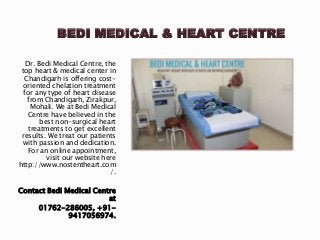 BEDI MEDICAL & HEART CENTRE
Dr. Bedi Medical Centre, the
top heart & medical center in
Chandigarh is offering cost-
oriented chelation treatment
for any type of heart disease
from Chandigarh, Zirakpur,
Mohali. We at Bedi Medical
Centre have believed in the
best non-surgical heart
treatments to get excellent
results. We treat our patients
with passion and dedication.
For an online appointment,
visit our website here
http://www.nostentheart.com
/.
Contact Bedi Medical Centre
at
01762-286005, +91-
9417056974.
 
