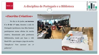 A disciplina de Português e a Biblioteca
«Escrita Criativa»
No dia 21 de junho, as turmas
C e D do 7.º ano, durante a aula de
Português (professora Ana Rita Santos)
participaram numa oficina de escrita
criativa, dinamizada pela professora
bibliotecária, tendo por base o «Kit
Read ON», que integra o jogo de escrita:
“Desafia-te! Vem escrever em 77
palavras”.
 