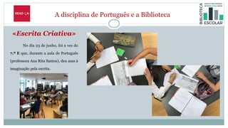 A disciplina de Português e a Biblioteca
«Escrita Criativa»
No dia 23 de junho, foi a vez do
7.º E que, durante a aula de Português
(professora Ana Rita Santos), deu asas à
imaginação pela escrita.
 