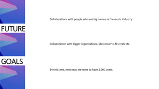 FUTURE
GOALS
Collaboration with bigger organizations, like concerts, festivals etc.
By this time, next year, we want to have 2.000 users.
Collaborations with people who are big names in the music industry.
 