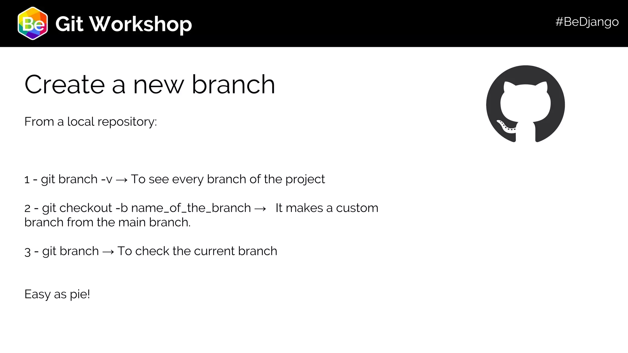 Roadmap Git Workshop Create a new branch From a local repository: 1 - git branch -v → To see every branch of the project 2 - git checkout -b name_of_the_branch → It makes a custom branch from the main branch. 3 - git branch → To check the current branch Easy as pie! #BeDjango 