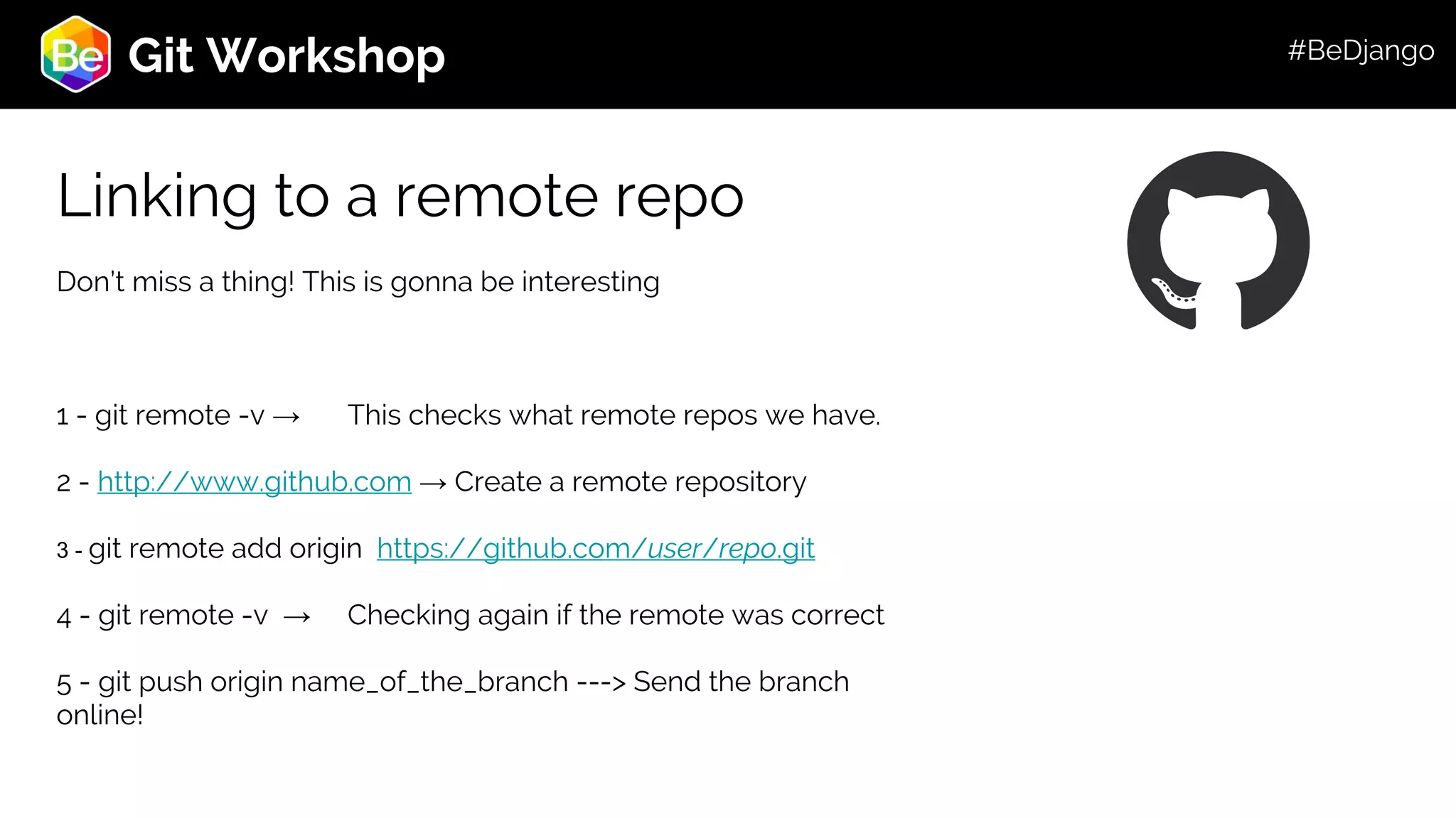Roadmap Git Workshop Linking to a remote repo Don’t miss a thing! This is gonna be interesting 1 - git remote -v → This checks what remote repos we have. 2 - http://www.github.com → Create a remote repository 3 - git remote add origin https://github.com/user/repo.git 4 - git remote -v → Checking again if the remote was correct 5 - git push origin name_of_the_branch ---> Send the branch online! #BeDjango 